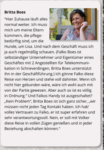 Britta Boes Hier Zuhause luft alles normal weiter. Ich muss mich um meine Eltern kmmern, die pflegebedrftig sind, um die Hunde, um Lisa. Und nach dem Geschft muss ich ja auch regelmig schauen. (Falko Boes ist selbstndiger Unternehmer und Eigentmer eines Geschftes mit 2 Angestellten fr Telekommunikation in Schneverdingen, Britta Boes untersttzt ihn in der Geschftfhrung.) Ich gnne Falko diese Reise von Herzen und stehe voll dahinter. Wenn ich nicht hier gebunden wre, wre ich wohl auch mit von der Partie gewesen. Aber auch so ist es vllig in Ordnung. Und Falkos Handy ist ausgeschaltet? Kein Problem, Britta Boes ist sich ganz sicher, wir mssen nicht jeden Tag Kontakt haben. Ich hab volles Vertrauen zu Falko, er ist super erfahren und sehr verantwortungsvoll. Nein, er soll mit Volker diese Reise in vollen Zgen genieen und in jeder Beziehung abschalten knnen.