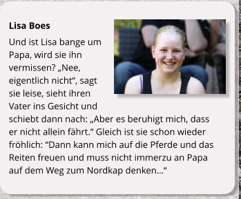 Lisa Boes Und ist Lisa bange um Papa, wird sie ihn vermissen? Nee, eigentlich nicht, sagt sie leise, sieht ihren Vater ins Gesicht und schiebt dann nach: Aber es beruhigt mich, dass er nicht allein fhrt. Gleich ist sie schon wieder frhlich: Dann kann mich auf die Pferde und das Reiten freuen und muss nicht immerzu an Papa auf dem Weg zum Nordkap denken