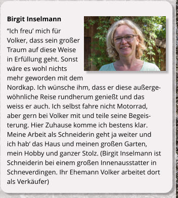 Birgit Inselmann Ich freu mich fr Volker, dass sein groer Traum auf diese Weise in Erfllung geht. Sonst wre es wohl nichts mehr geworden mit dem Nordkap. Ich wnsche ihm, dass er diese auergewhnliche Reise rundherum geniet und das weiss er auch. Ich selbst fahre nicht Motorrad, aber gern bei Volker mit und teile seine Begeisterung. Hier Zuhause komme ich bestens klar. Meine Arbeit als Schneiderin geht ja weiter und ich hab das Haus und meinen groen Garten, mein Hobby und ganzer Stolz. (Birgit Inselmann ist Schneiderin bei einem groen Innenausstatter in Schneverdingen. Ihr Ehemann Volker arbeitet dort als Verkufer)